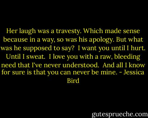 Her laugh was a travesty. Which made sense because in a way, so was his apology. But what was he supposed to say?<br /><br />I want you until I hurt. Until I sweat. <br />I love you with a raw, bleeding need that I've never understood.<br /><br />And all I know for sure is that you can never be mine. - Jessica Bird