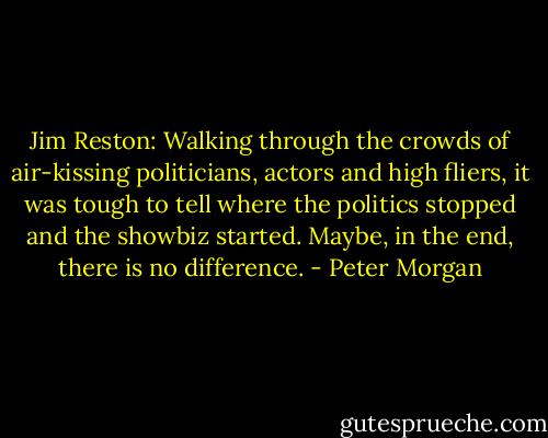 Jim Reston: Walking through the crowds of air-kissing politicians, actors and high fliers, it was tough to tell where the politics stopped and the showbiz started. Maybe, in the end, there is no difference. - Peter Morgan
