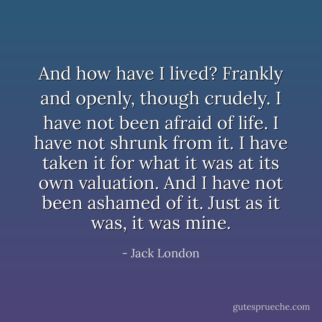 And how have I lived? Frankly and openly, though crudely. I have not been afraid of life. I have not shrunk from it. I have taken it for what it was at its own valuation. And I have not been ashamed of it. Just as it was, it was mine. - Jack London