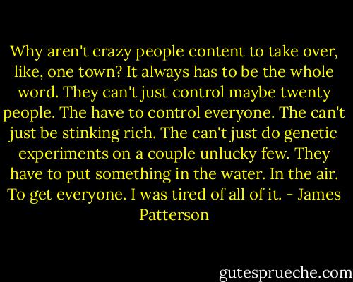 Why aren't crazy people content to take over, like, one town? It always has to be the whole word. They can't just control maybe twenty people. The have to control everyone. The can't just be stinking rich. The can't just do genetic experiments on a couple unlucky few. They have to put something in the water. In the air. To get everyone.<br />I was tired of all of it. - James Patterson
