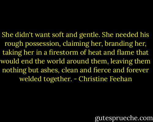 She didn't want soft and gentle. She needed his rough possession, claiming her, branding her, taking her in a firestorm of heat and flame that would end the world around them, leaving them nothing but ashes, clean and fierce and forever welded together. - Christine Feehan