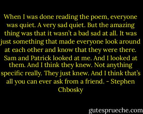 When I was done reading the poem, everyone was quiet. A very sad quiet. But the amazing thing was that it wasn’t a bad sad at all. It was just something that made everyone look around at each other and know that they were there. Sam and Patrick looked at me. And I looked at them. And I think they knew. Not anything specific really. They just knew. And I think that’s all you can ever ask from a friend. - Stephen Chbosky