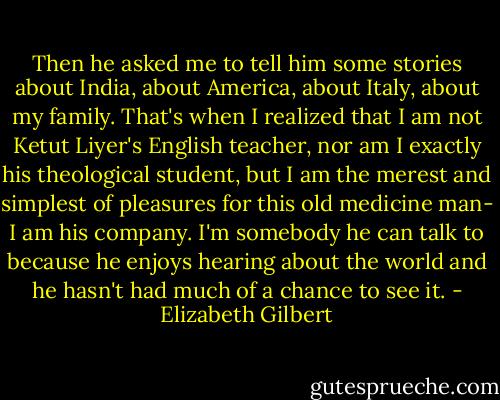 Then he asked me to tell him some stories about India, about America, about Italy, about my family. That's when I realized that I am not Ketut Liyer's English teacher, nor am I exactly his theological student, but I am the merest and simplest of pleasures for this old medicine man- I am his company. I'm somebody he can talk to because he enjoys hearing about the world and he hasn't had much of a chance to see it. - Elizabeth Gilbert
