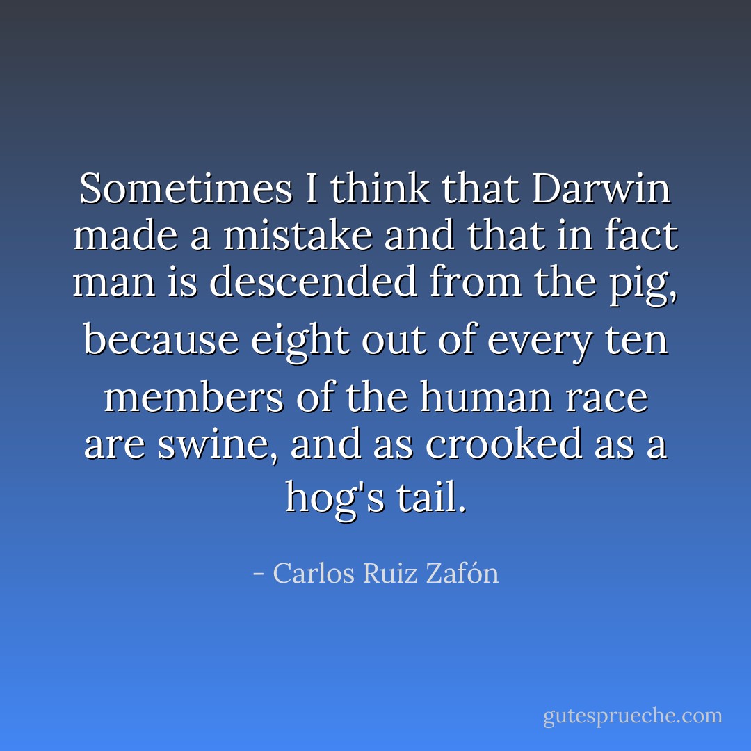 Sometimes I think that Darwin made a mistake and that in fact man is descended from the pig, because eight out of every ten members of the human race are swine, and as crooked as a hog's tail. - Carlos Ruiz Zafón