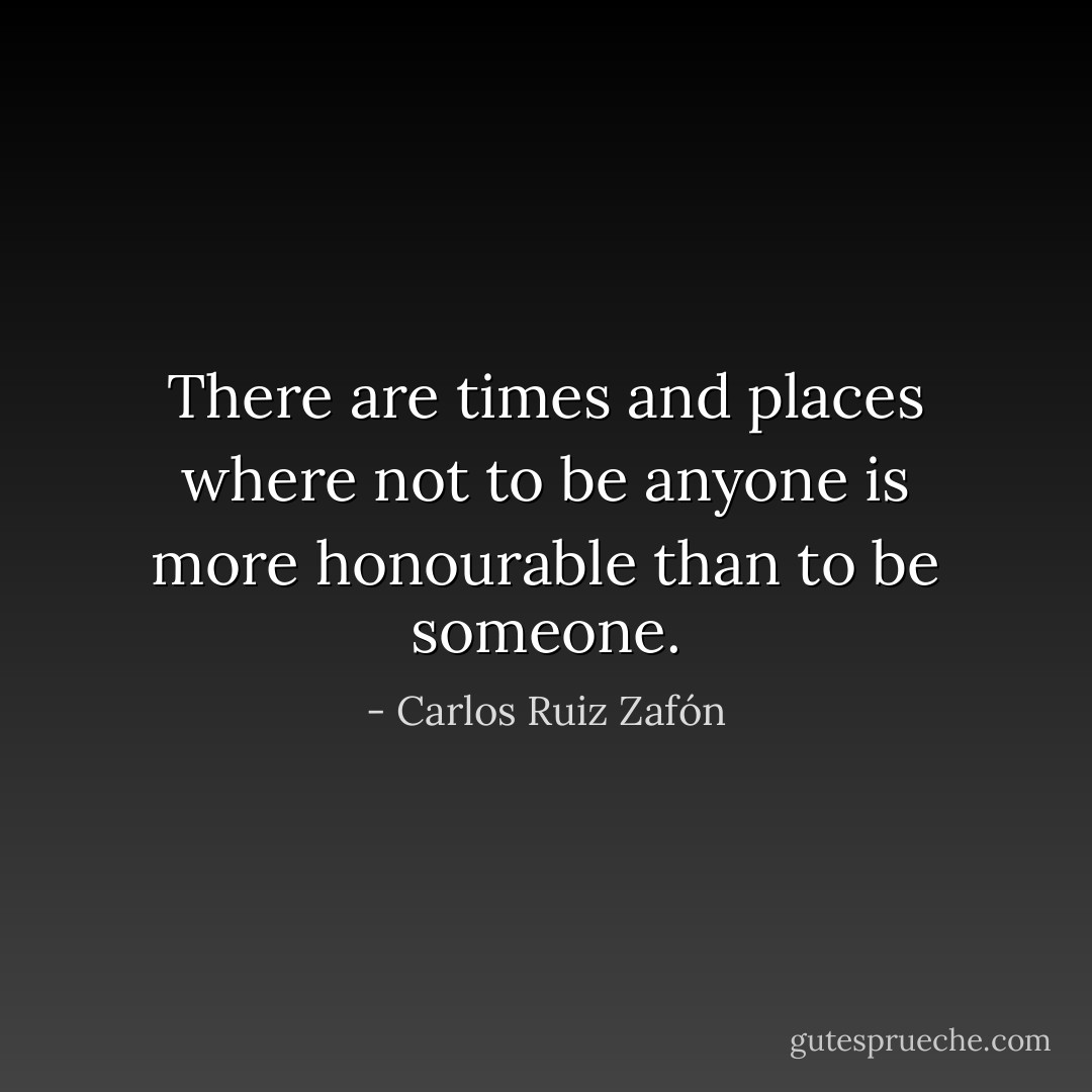 There are times and places where not to be anyone is more honourable than to be someone. - Carlos Ruiz Zafón