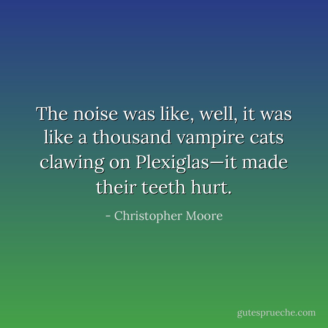 The noise was like, well, it was like a thousand vampire cats clawing on Plexiglas—it made their teeth hurt. - Christopher Moore