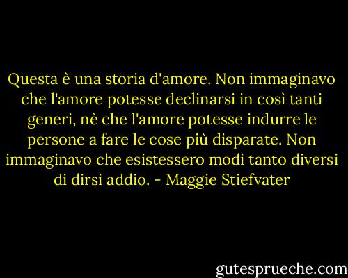 Questa è una storia d'amore. Non immaginavo che l'amore potesse declinarsi in così tanti generi, nè che l'amore potesse indurre le persone a fare le cose più disparate.<br />Non immaginavo che esistessero modi tanto diversi di dirsi addio. - Maggie Stiefvater