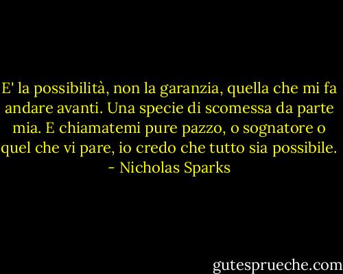 E' la possibilità, non la garanzia, quella che mi fa andare avanti. Una specie di scomessa da parte mia. E chiamatemi pure pazzo, o sognatore o quel che vi pare, io credo che tutto sia possibile. - Nicholas Sparks