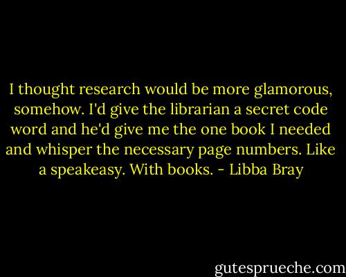 I thought research would be more glamorous, somehow. I'd give the librarian a secret code word and he'd give me the one book I needed and whisper the necessary page numbers. Like a speakeasy. With books. - Libba Bray