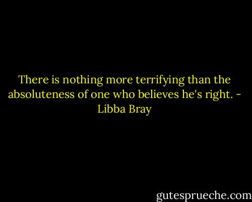 There is nothing more terrifying than the absoluteness of one who believes he's right. - Libba Bray