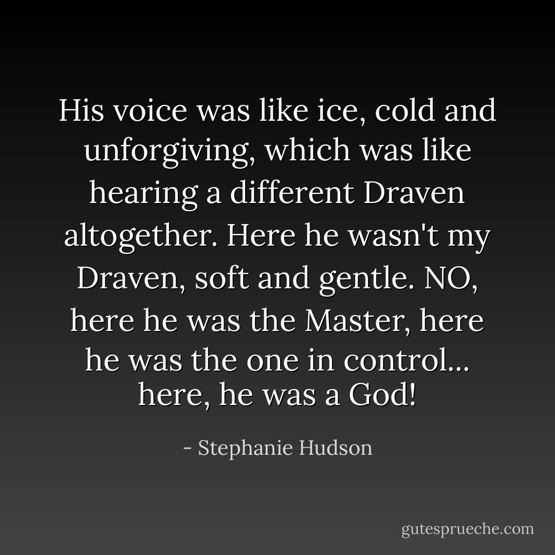 His voice was like ice, cold and unforgiving, which was like hearing a different Draven altogether. Here he wasn't my Draven, soft and gentle. NO, here he was the Master, here he was the one in control... here, he was a God! - Stephanie Hudson