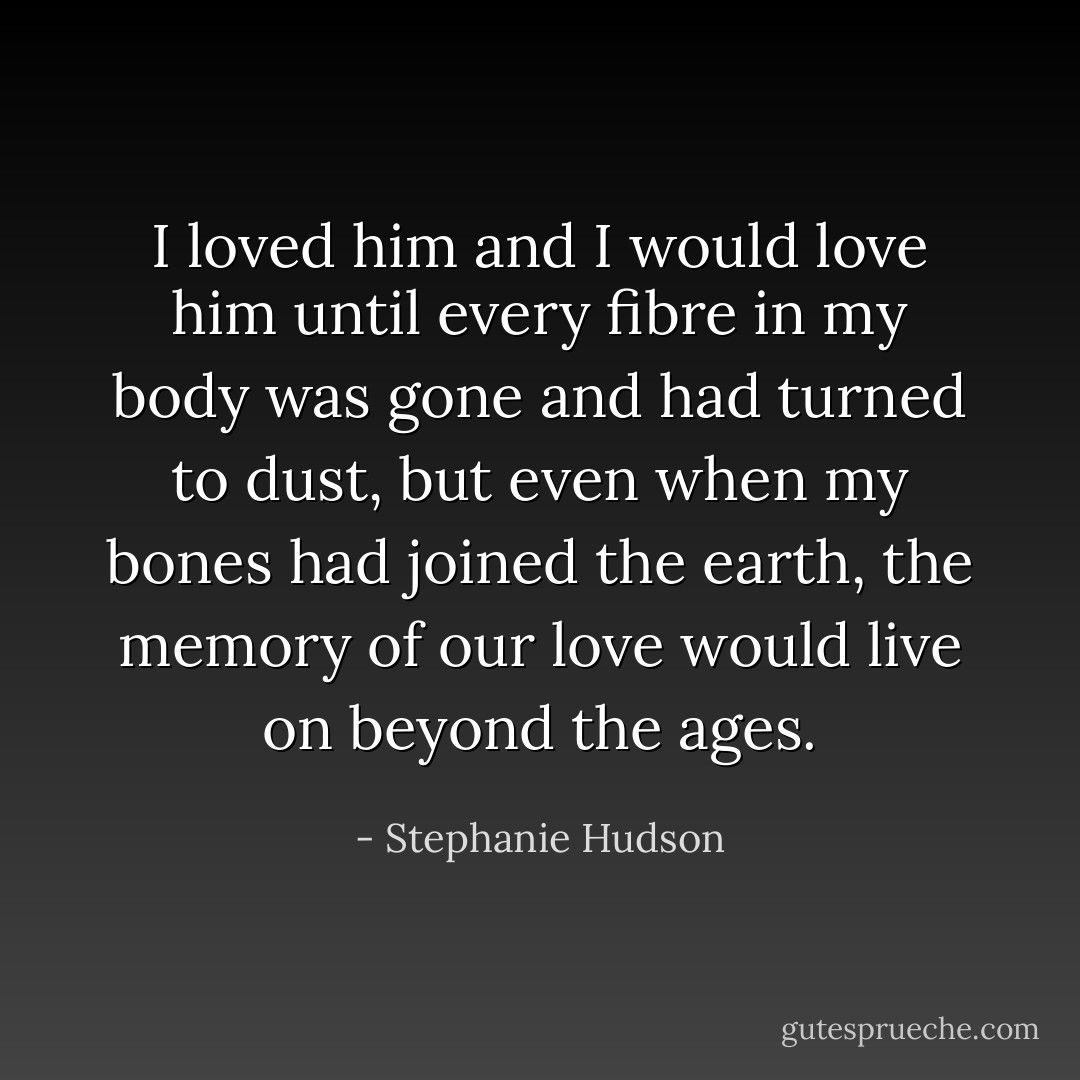 I loved him and I would love him until every fibre in my body was gone and had turned to dust, but even when my bones had joined the earth, the memory of our love would live on beyond the ages. - Stephanie Hudson