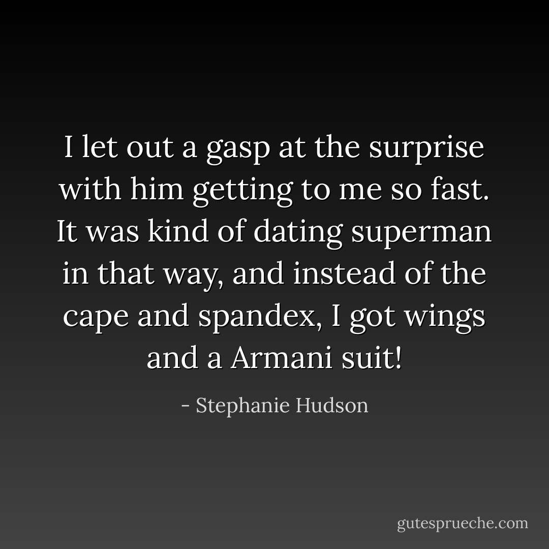 I let out a gasp at the surprise with him getting to me so fast. It was kind of dating superman in that way, and instead of the cape and spandex, I got wings and a Armani suit! - Stephanie Hudson