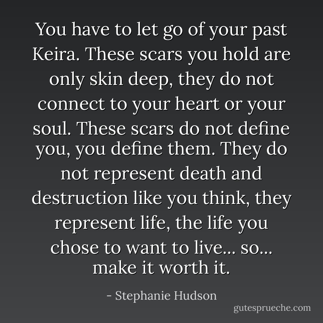 You have to let go of your past Keira. These scars you hold are only skin deep, they do not connect to your heart or your soul. These scars do not define you, you define them. They do not represent death and destruction like you think, they represent life, the life you chose to want to live... so... make it worth it. - Stephanie Hudson