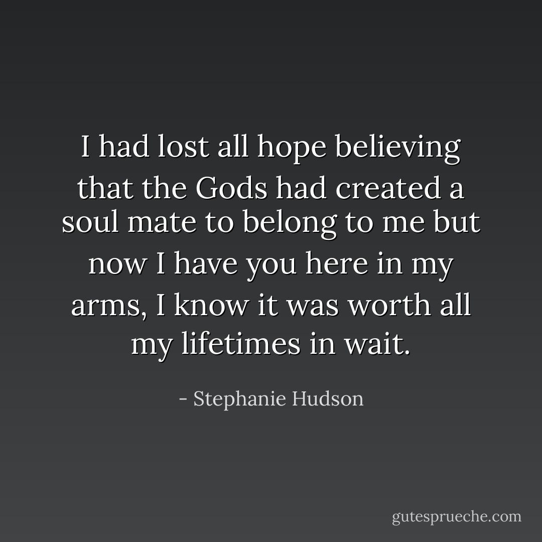 I had lost all hope believing that the Gods had created a soul mate to belong to me but now I have you here in my arms, I know it was worth all my lifetimes in wait. - Stephanie Hudson