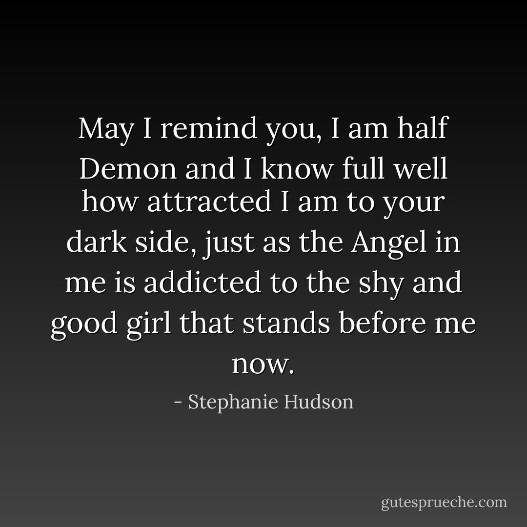 May I remind you, I am half Demon and I know full well how attracted I am to your dark side, just as the Angel in me is addicted to the shy and good girl that stands before me now. - Stephanie Hudson