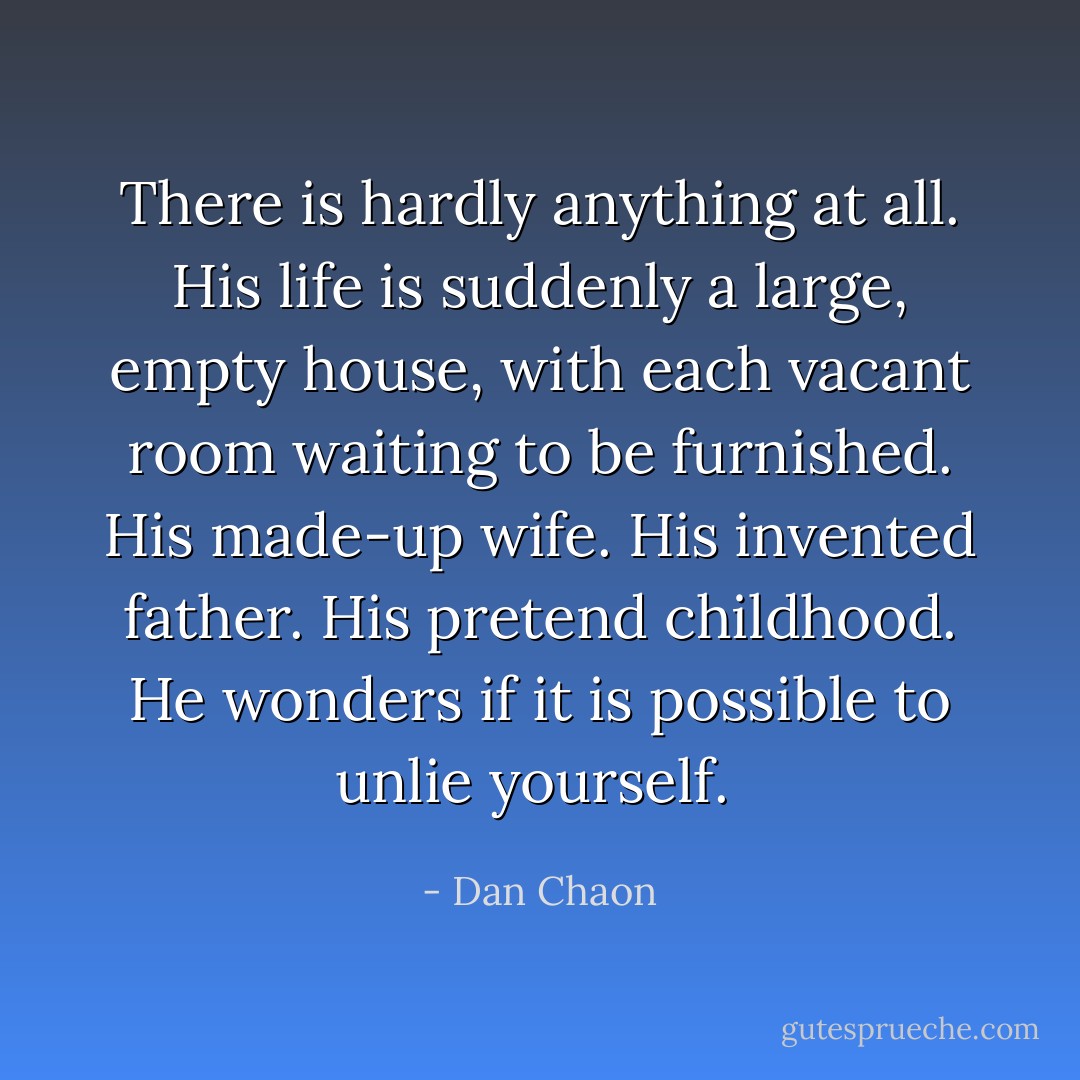 There is hardly anything at all. His life is suddenly a large, empty house, with each vacant room waiting to be furnished. His made-up wife. His invented father. His pretend childhood. He wonders if it is possible to unlie yourself.  - Dan Chaon