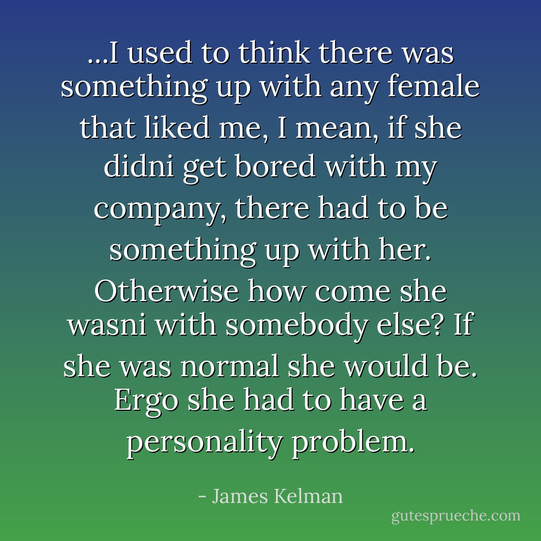 ...I used to think there was something up with any female that liked me, I mean, if she didni get bored with my company, there had to be something up with her. Otherwise how come she wasni with somebody else? If she was normal she would be. Ergo she had to have a personality problem. - James Kelman