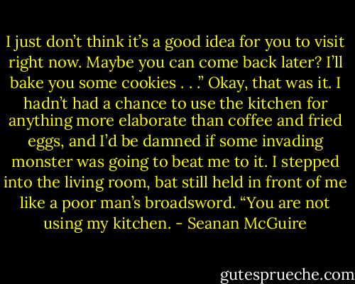 I just don’t think it’s a good idea for you to visit right now. Maybe you can come back later? I’ll bake you some cookies . . .” Okay, that was it. I hadn’t had a chance to use the kitchen for anything more elaborate than coffee and fried eggs, and I’d be damned if some invading monster was going to beat me to it. I stepped into the living room, bat still held in front of me like a poor man’s broadsword. “You are not using my kitchen. - Seanan McGuire
