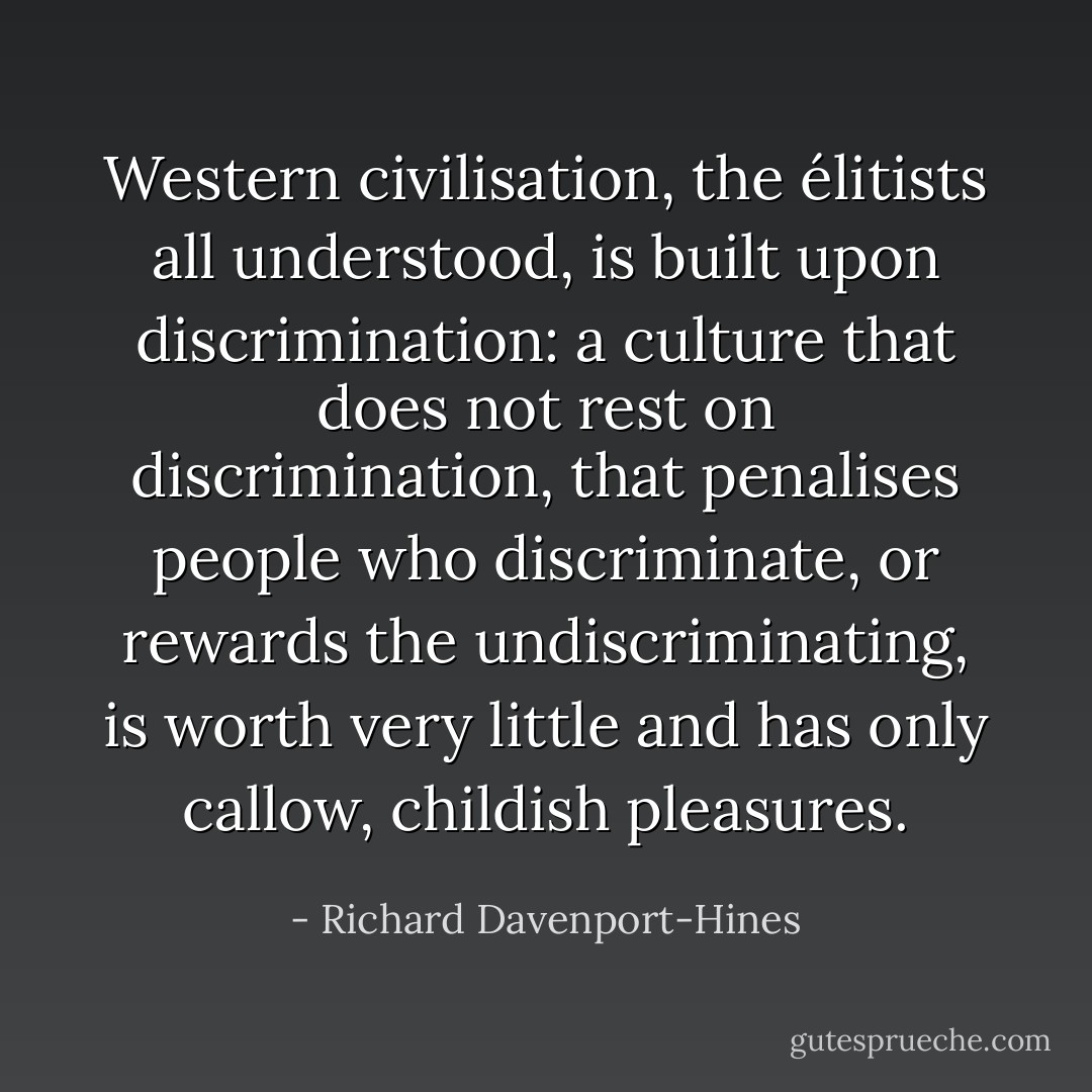 Western civilisation, the élitists all understood, is built upon discrimination: a culture that does not rest on discrimination, that penalises people who discriminate, or rewards the undiscriminating, is worth very little and has only callow, childish pleasures. - Richard Davenport-Hines
