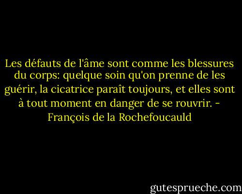 Les défauts de l'âme sont comme les blessures du corps: quelque soin qu'on prenne de les guérir, la cicatrice paraît toujours, et elles sont à tout moment en danger de se rouvrir. - François de la Rochefoucauld