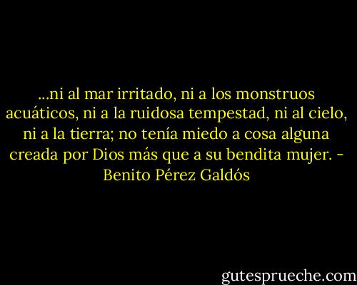 ...ni al mar irritado, ni a los monstruos acuáticos, ni a la ruidosa tempestad, ni al cielo, ni a la tierra; no tenía miedo a cosa alguna creada por Dios más que a su bendita mujer. - Benito Pérez Galdós