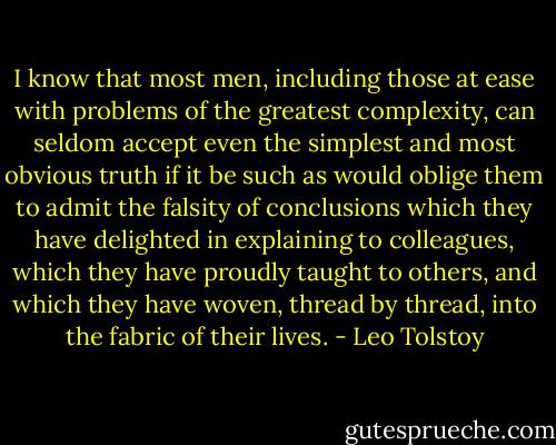 I know that most men, including those at ease with problems of the greatest complexity, can seldom accept even the simplest and most obvious truth if it be such as would oblige them to admit the falsity of conclusions which they have delighted in explaining to colleagues, which they have proudly taught to others, and which they have woven, thread by thread, into the fabric of their lives. - Leo Tolstoy