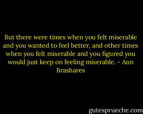 But there were times when you felt miserable and you wanted to feel better, and other times when you felt miserable and you figured you would just keep on feeling miserable. - Ann Brashares