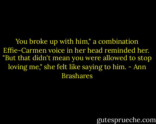 You broke up with him," a combination Effie-Carmen voice in her head reminded her.<br /><br />"But that didn't mean you were allowed to stop loving me," she felt like saying to him. - Ann Brashares