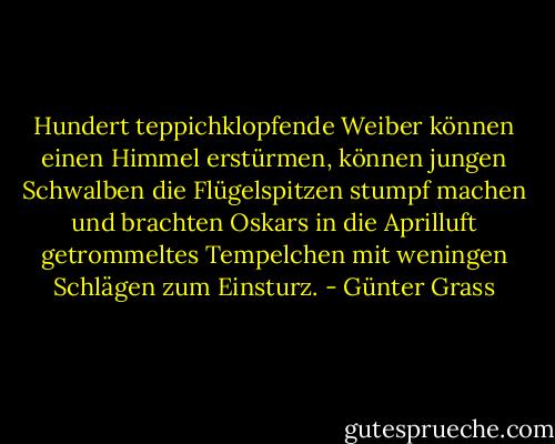 Hundert teppichklopfende Weiber können einen Himmel erstürmen, können jungen Schwalben die Flügelspitzen stumpf machen und brachten Oskars in die Aprilluft getrommeltes Tempelchen mit weningen Schlägen zum Einsturz. - Günter Grass