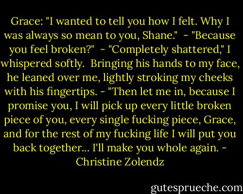 Grace: "I wanted to tell you how I felt. Why I was always so mean to you, Shane."<br /><br />- "Because you feel broken?"<br /><br />- "Completely shattered," I whispered<br />softly.<br /><br />Bringing his hands to my face, he leaned over me, lightly stroking my cheeks with his fingertips. - "Then let me in, because I promise you, I will pick up every little broken piece of you, every single fucking piece, Grace, and for the<br />rest of my fucking life I will put you back together...<br />I'll make you whole again. - Christine Zolendz