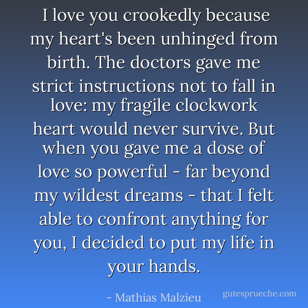  I love you crookedly because my heart's been unhinged from birth. The doctors gave me strict instructions not to fall in love: my fragile clockwork heart would never survive. But when you gave me a dose of love so powerful - far beyond my wildest dreams - that I felt able to confront anything for you, I decided to put my life in your hands. - Mathias Malzieu