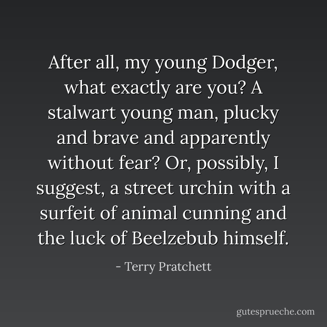 After all, my young Dodger, what exactly are you? A stalwart young man, plucky and brave and apparently without fear? Or, possibly, I suggest, a street urchin with a surfeit of animal cunning and the luck of Beelzebub himself. - Terry Pratchett