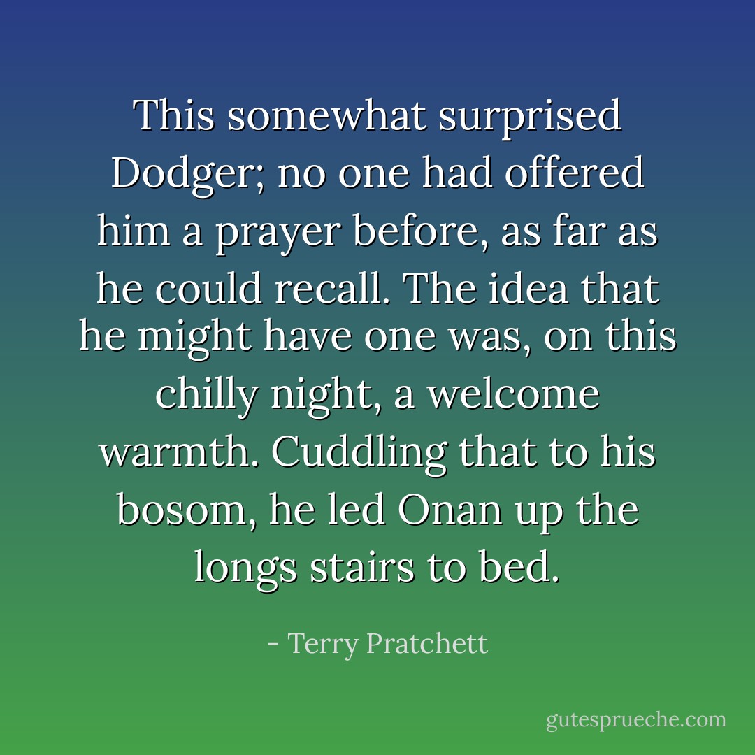 This somewhat surprised Dodger; no one had offered him a prayer before, as far as he could recall. The idea that he might have one was, on this chilly night, a welcome warmth. Cuddling that to his bosom, he led Onan up the longs stairs to bed. - Terry Pratchett