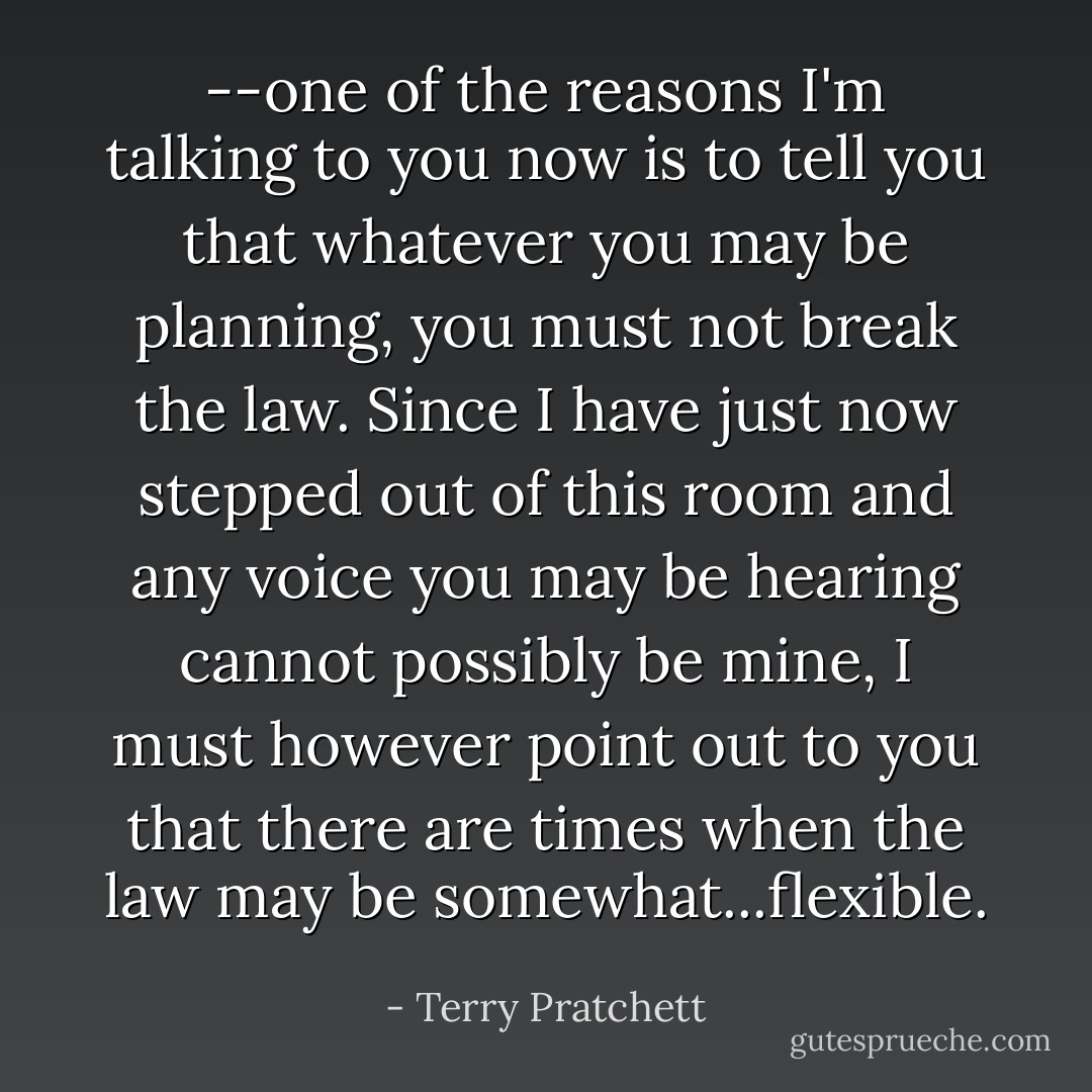 --one of the reasons I'm talking to you now is to tell you that whatever you may be planning, you must not break the law. Since I have just now stepped out of this room and any voice you may be hearing cannot possibly be mine, I must however point out to you that there are times when the law may be somewhat...flexible. - Terry Pratchett