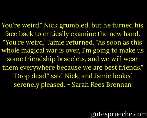 You're weird," Nick grumbled, but he turned his face back to critically examine the new hand.<br />"You're weird," Jamie returned. "As soon as this whole magical war is over, I'm going to make us some friendship bracelets, and we will wear them everywhere because we are best friends."<br />"Drop dead," said Nick, and Jamie looked serenely pleased. - Sarah Rees Brennan