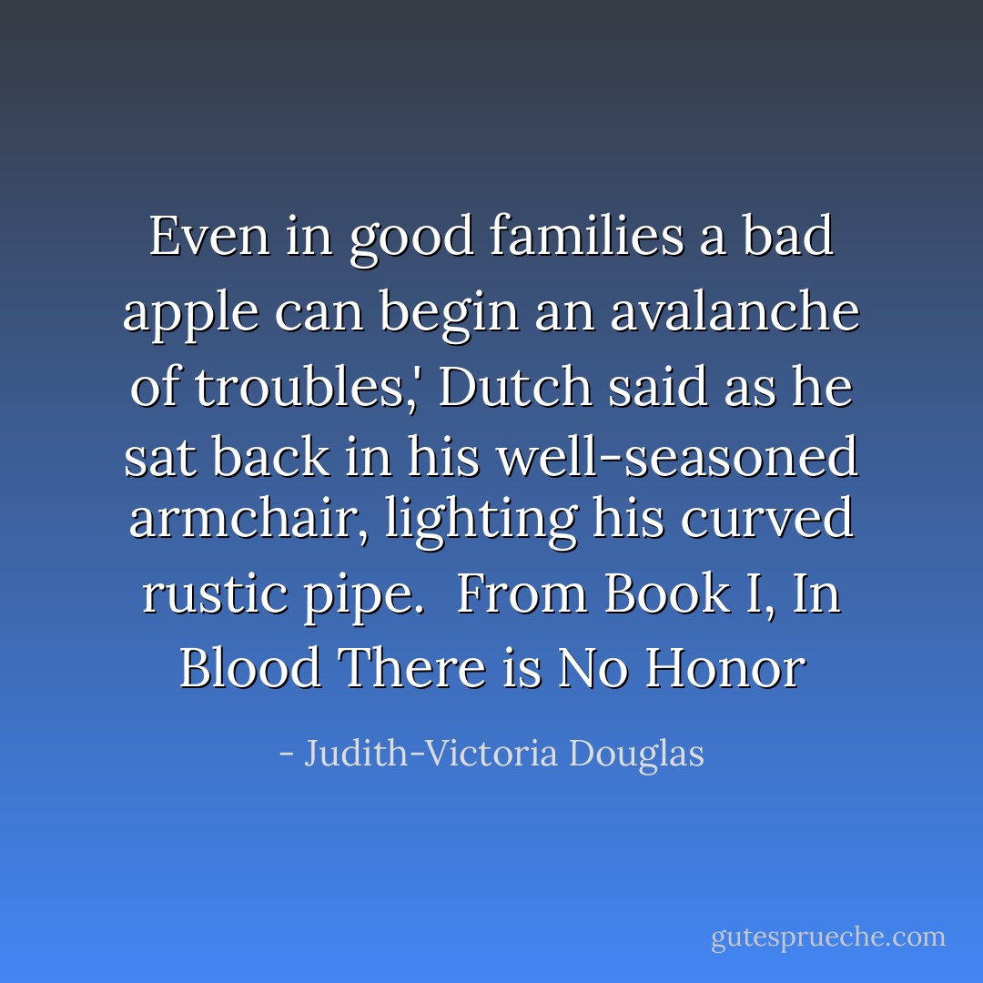 Even in good families a bad apple can begin an avalanche of troubles,' Dutch said as he sat back in his well-seasoned armchair, lighting his curved rustic pipe. <br />From Book I, In Blood There is No Honor - Judith-Victoria Douglas