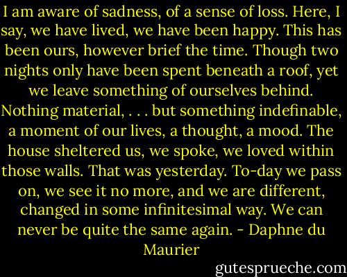 I am aware of sadness, of a sense of loss. Here, I say, we have lived, we have been happy. This has been ours, however brief the time. Though two nights only have been spent beneath a roof, yet we leave something of ourselves behind. Nothing material, . . . but something indefinable, a moment of our lives, a thought, a mood.<br />The house sheltered us, we spoke, we loved within those walls. That was yesterday. To-day we pass on, we see it no more, and we are different, changed in some infinitesimal way. We can never be quite the same again. - Daphne du Maurier