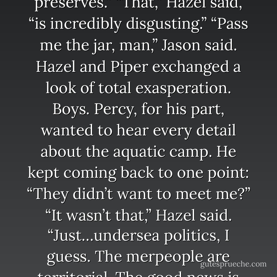 Incredible,” Jason said. “These are really good brownies.”<br />“That’s your only comment?” Piper demanded.<br />He looked surprised. “What? I heard the story. Fish-centaurs. Merpeople. Letter of intro to the Tiber River god. Got it. But these brownies—”<br />“I know,” Frank said, his mouth full. “Try them with Esther’s peach preserves.”<br />“That,” Hazel said, “is incredibly disgusting.”<br />“Pass me the jar, man,” Jason said.<br />Hazel and Piper exchanged a look of total exasperation. Boys.<br />Percy, for his part, wanted to hear every detail about the aquatic camp. He kept coming back to one point: “They didn’t want to meet me?”<br />“It wasn’t that,” Hazel said. “Just…undersea politics, I guess. The merpeople are territorial. The good news is they’re taking care of that aquarium in Atlanta. And they’ll help protect the Argo II as we cross the Atlantic.”<br />Percy nodded absently. “But they didn’t want to meet me?”<br />Annabeth swatted his arm. “Come on, Seaweed Brain! We’ve got other things to worry about. - Rick Riordan