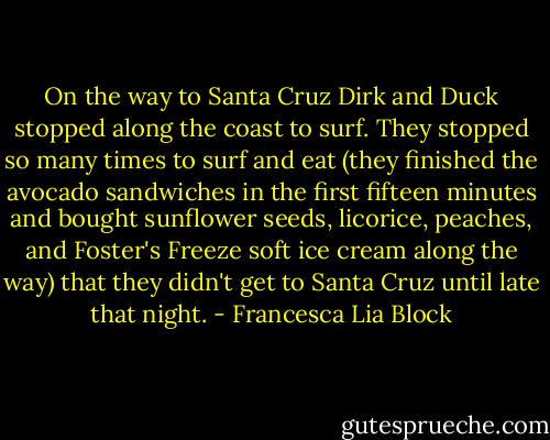 On the way to Santa Cruz Dirk and Duck stopped along the coast to surf. They stopped so many times to surf and eat (they finished the avocado sandwiches in the first fifteen minutes and bought sunflower seeds, licorice, peaches, and Foster's Freeze soft ice cream along the way) that they didn't get to Santa Cruz until late that night. - Francesca Lia Block