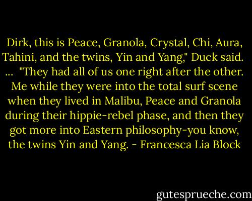 Dirk, this is Peace, Granola, Crystal, Chi, Aura, Tahini, and the twins, Yin and Yang," Duck said.<br /><br />...<br /><br />"They had all of us one right after the other. Me while they were into the total surf scene when they lived in Malibu, Peace and Granola during their hippie-rebel phase, and then they got more into Eastern philosophy-you know, the twins Yin and Yang. - Francesca Lia Block