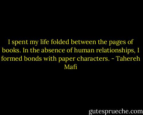 I spent my life folded between the pages of books. In the absence of human relationships, I formed bonds with paper characters. - Tahereh Mafi