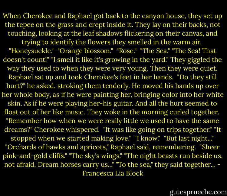 When Cherokee and Raphael got back to the canyon house, they set up the tepee on the grass and crept inside it. They lay on their backs, not touching, looking at the leaf shadows flickering on their canvas, and trying to identify the flowers they smelled in the warm air. <br />"Honeysuckle." <br />"Orange blossom." <br />"Rose." <br />"The Sea."<br />"The Sea! That doesn't count!"<br />"I smell it like it's growing in the yard."<br />They giggled the way they used to when they were very young. Then they were quiet. Raphael sat up and took Cherokee's feet in her hands. <br />"Do they still hurt?" he asked, stroking them tenderly. He moved his hands up over her whole body, as if he were painting her, bringing color into her white skin. As if he were playing her-his guitar. And all the hurt seemed to float out of her like music. They woke in the morning curled together. <br />"Remember how when we were really little we used to have the same dreams?" Cherokee whispered. <br />"It was like going on trips together."<br />"It stopped when we started making love." <br />"I know." <br />"But last night..."<br />"Orchards of hawks and apricots," Raphael said, remembering. <br />"Sheer pink-and-gold cliffs."<br />"The sky's wings."<br />"The night beasts run beside us, not afraid. Dream horses carry us..."<br />"To the sea," they said together... - Francesca Lia Block