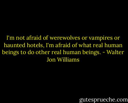 I'm not afraid of werewolves or vampires or haunted hotels, I'm afraid of what real human beings to do other real human beings. - Walter Jon Williams