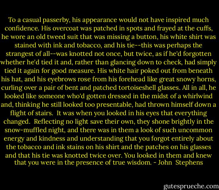 To a casual passerby, his appearance would not have inspired much confidence. His overcoat was patched in spots and frayed at the cuffs, he wore an old tweed suit that was missing a button, his white shirt was stained with ink and tobacco, and his tie--this was perhaps the strangest of all--was knotted not once, but twice, as if he'd forgotten whether he'd tied it and, rather than glancing down to check, had simply tied it again for good measure. His white hair poked out from beneath his hat, and his eyebrows rose from his forehead like great snowy horns, curling over a pair of bent and patched tortoiseshell glasses. All in all, he looked like someone who'd gotten dressed in the midst of a whirlwind and, thinking he still looked too presentable, had thrown himself down a flight of stairs.<br /><br />It was when you looked in his eyes that everything changed.<br /><br />Reflecting no light save their own, they shone brightly in the snow-muffled night, and there was in them a look of such uncommon energy and kindness and understanding that you forgot entirely about the tobacco and ink stains on his shirt and the patches on his glasses and that his tie was knotted twice over. You looked in them and knew that you were in the presence of true wisdom. - John  Stephens