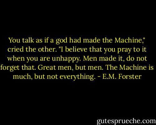 You talk as if a god had made the Machine," cried the other. "I believe that you pray to it when you are unhappy. Men made it, do not forget that. Great men, but men. The Machine is much, but not everything. - E.M. Forster