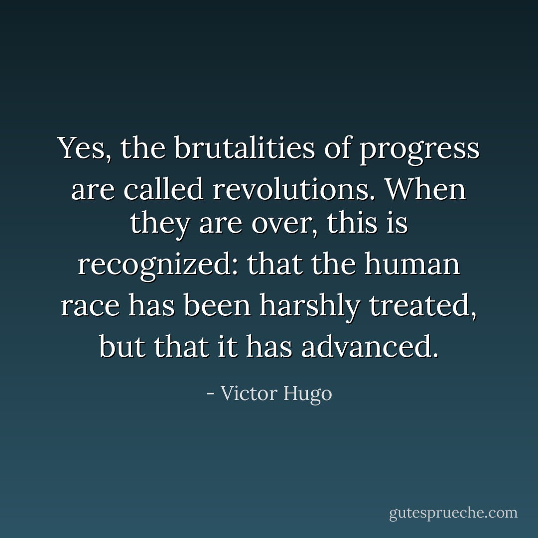 Yes, the brutalities of progress are called revolutions. When they are over, this is recognized: that the human race has been harshly treated, but that it has advanced. - Victor Hugo