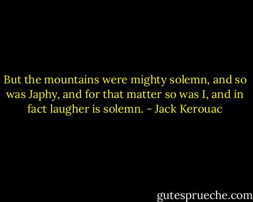 But the mountains were mighty solemn, and so was Japhy, and for that matter so was I, and in fact laugher is solemn. - Jack Kerouac