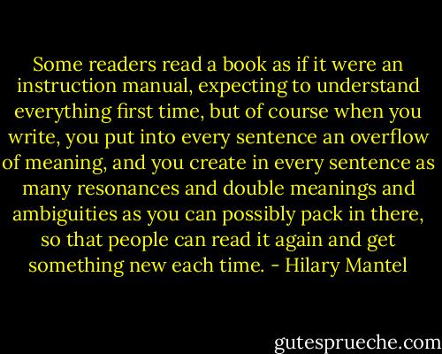Some readers read a book as if it were an instruction manual, expecting to understand everything first time, but of course when you write, you put into every sentence an overflow of meaning, and you create in every sentence as many resonances and double meanings and ambiguities as you can possibly pack in there, so that people can read it again and get something new each time. - Hilary Mantel