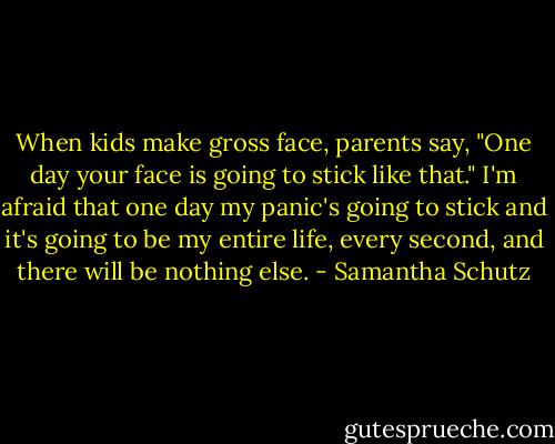 When kids make gross face,<br />parents say, "One day<br />your face is going to stick like that."<br />I'm afraid that one day<br />my panic's going to stick<br />and it's going to be my entire life,<br />every second,<br />and there will be nothing else. - Samantha Schutz